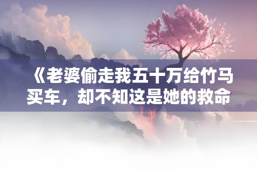 《老婆偷走我五十万给竹马买车，却不知这是她的救命钱》小说