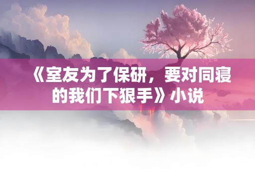 《室友为了保研，要对同寝的我们下狠手》小说