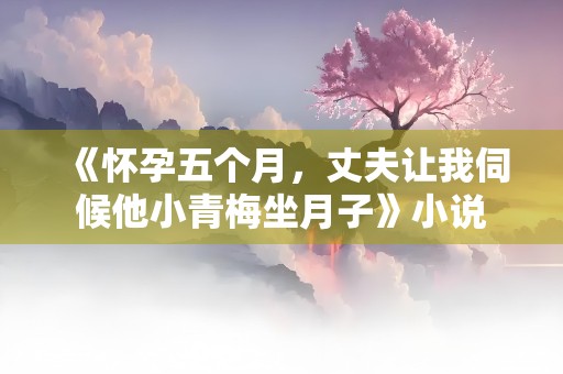 《怀孕五个月，丈夫让我伺候他小青梅坐月子》小说