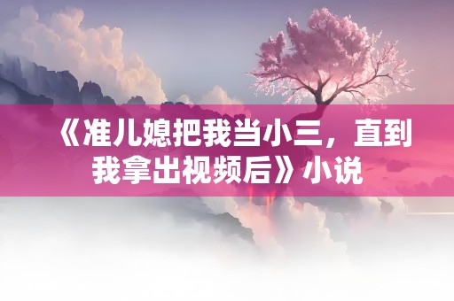 《准儿媳把我当小三，直到我拿出视频后》小说