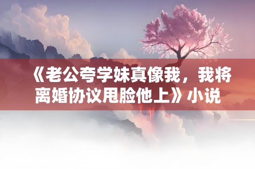 《老公夸学妹真像我，我将离婚协议甩脸他上》小说