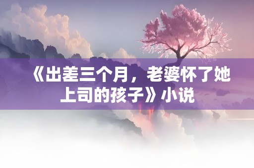 《出差三个月，老婆怀了她上司的孩子》小说