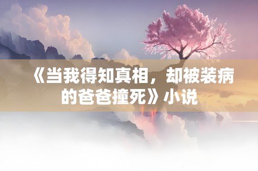 《当我得知真相，却被装病的爸爸撞死》小说