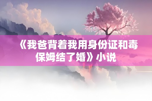 《我爸背着我用身份证和毒保姆结了婚》小说