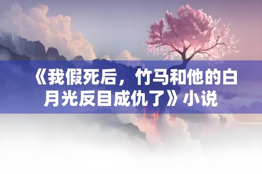 《我假死后，竹马和他的白月光反目成仇了》小说