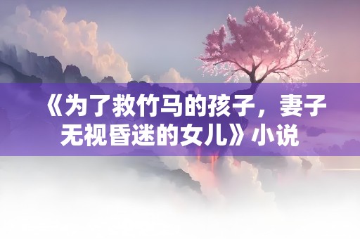 《为了救竹马的孩子，妻子无视昏迷的女儿》小说