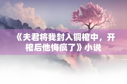 《夫君将我封入铜棺中，开棺后他悔疯了》小说