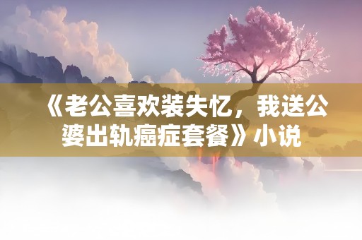 《老公喜欢装失忆，我送公婆出轨癌症套餐》小说