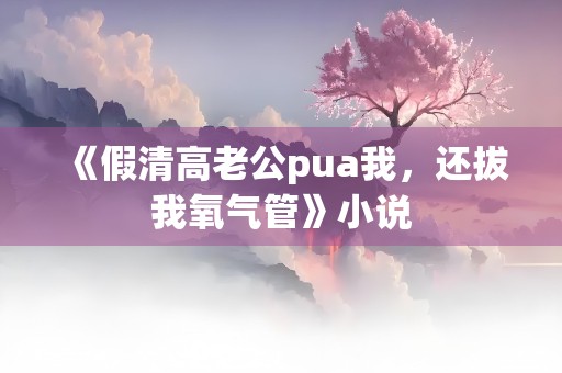 《假清高老公pua我，还拔我氧气管》小说