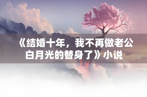 《结婚十年，我不再做老公白月光的替身了》小说