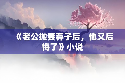 《老公抛妻弃子后，他又后悔了》小说