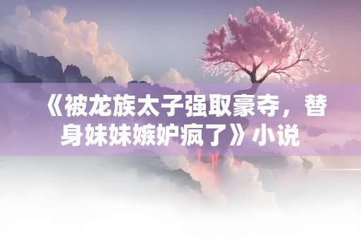 《被龙族太子强取豪夺，替身妹妹嫉妒疯了》小说