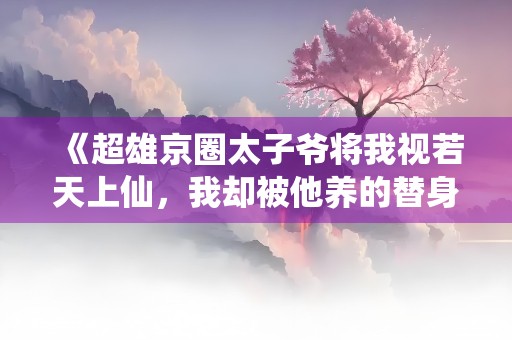 《超雄京圈太子爷将我视若天上仙，我却被他养的替身打残》小说