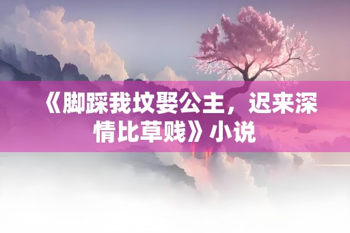 《脚踩我坟娶公主，迟来深情比草贱》小说