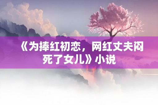 《为捧红初恋，网红丈夫闷死了女儿》小说