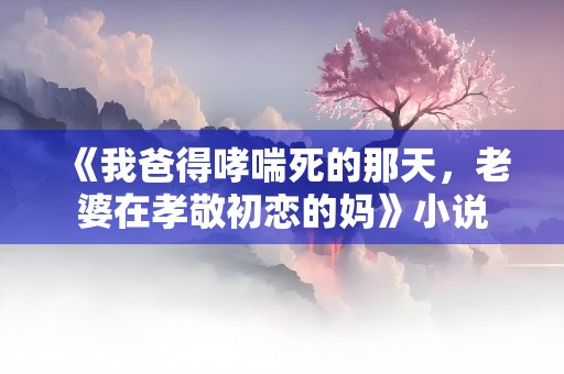 《我爸得哮喘死的那天，老婆在孝敬初恋的妈》小说