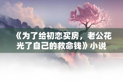 《为了给初恋买房，老公花光了自己的救命钱》小说