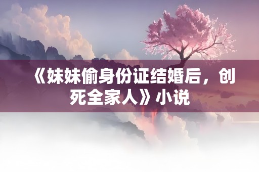 《妹妹偷身份证结婚后，创死全家人》小说