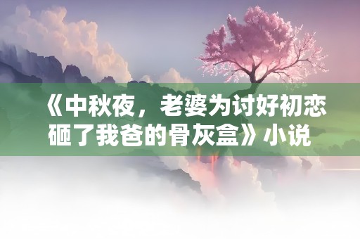 《中秋夜，老婆为讨好初恋砸了我爸的骨灰盒》小说