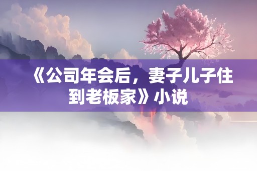 《公司年会后，妻子儿子住到老板家》小说