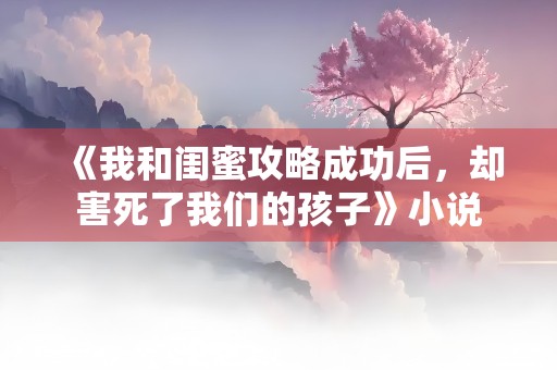 《我和闺蜜攻略成功后，却害死了我们的孩子》小说