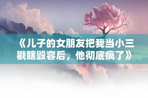 《儿子的女朋友把我当小三戳瞎毁容后，他彻底疯了》小说