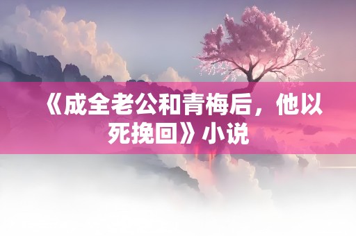 《成全老公和青梅后，他以死挽回》小说