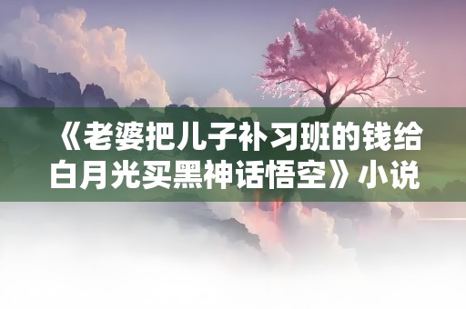 《老婆把儿子补习班的钱给白月光买黑神话悟空》小说