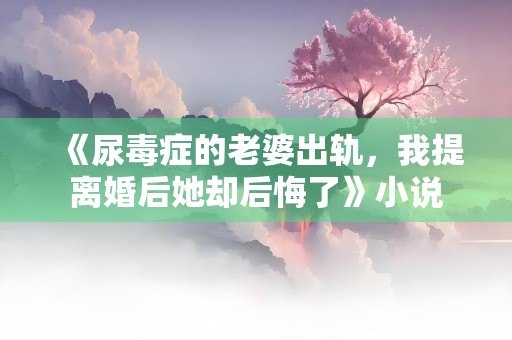 《尿毒症的老婆出轨，我提离婚后她却后悔了》小说