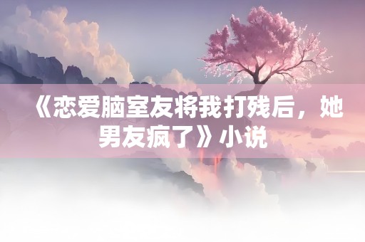 《恋爱脑室友将我打残后，她男友疯了》小说