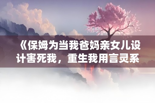 《保姆为当我爸妈亲女儿设计害死我，重生我用言灵系统让她自讨苦吃》小说