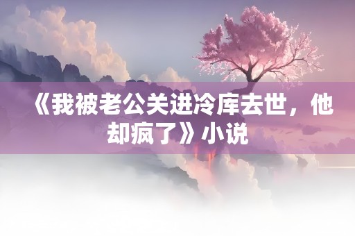 《我被老公关进冷库去世，他却疯了》小说