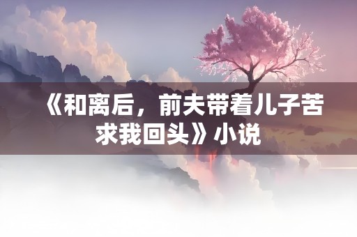 《和离后，前夫带着儿子苦求我回头》小说