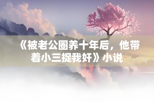 《被老公圈养十年后，他带着小三捉我奸》小说