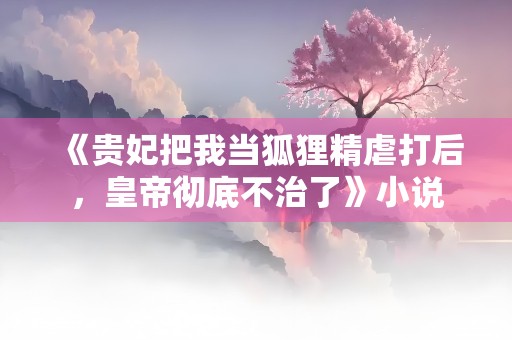 《贵妃把我当狐狸精虐打后，皇帝彻底不治了》小说