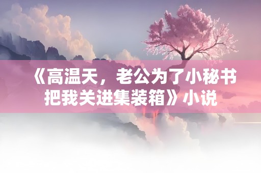 《高温天，老公为了小秘书把我关进集装箱》小说