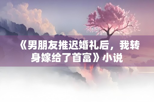 《男朋友推迟婚礼后，我转身嫁给了首富》小说