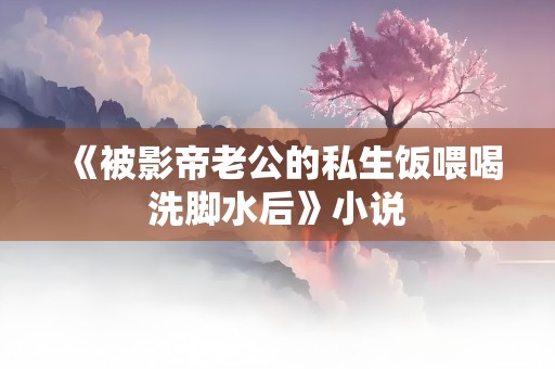 《被影帝老公的私生饭喂喝洗脚水后》小说