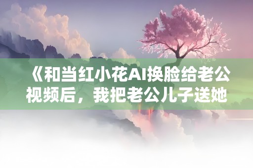 《和当红小花AI换脸给老公视频后，我把老公儿子送她了》小说