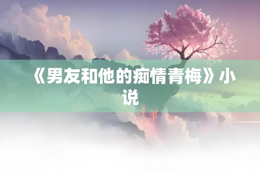 《男友和他的痴情青梅》小说