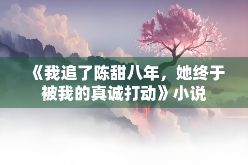 《我追了陈甜八年，她终于被我的真诚打动》小说