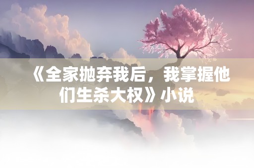 《全家抛弃我后，我掌握他们生杀大权》小说