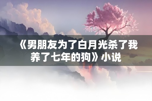 《男朋友为了白月光杀了我养了七年的狗》小说