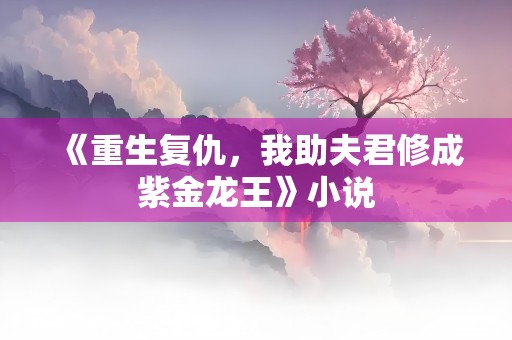 《重生复仇，我助夫君修成紫金龙王》小说