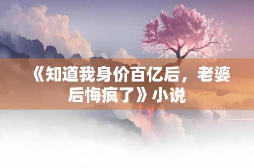 《知道我身价百亿后，老婆后悔疯了》小说