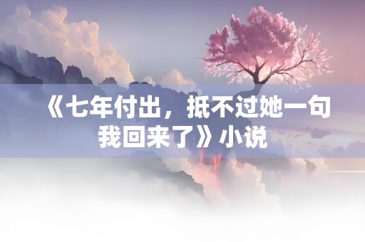 《七年付出，抵不过她一句我回来了》小说