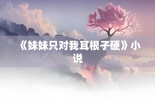 《妹妹只对我耳根子硬》小说