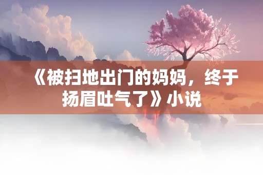 《被扫地出门的妈妈，终于扬眉吐气了》小说