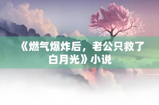 《燃气爆炸后，老公只救了白月光》小说