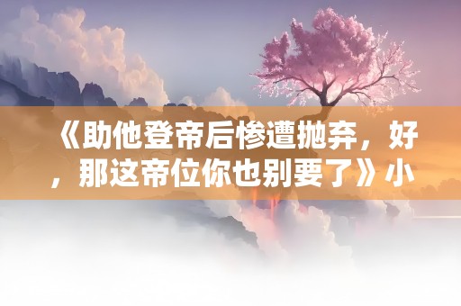 《助他登帝后惨遭抛弃，好，那这帝位你也别要了》小说